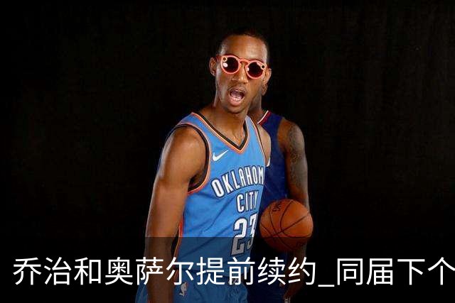 乔治&奥萨尔提前续约 同届下个会是谁？米勒有望2亿 波杰尚需观望